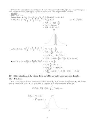 Cette relation permet de ramener tout calcul de probabilité concernant une loi N
¡
m, σ2
¢
à un calcul de proba-
bilité concernant une loi N (0, 1) pour laquelle on dispose de la table des probabilités cumulées.
Exemple :
Soit X Ã N (2, 4)
Calculer P(3 ≤ X < 4) ; P(0 ≤ X ≤ 1) ; P(0 ≤ X ≤ 3) et P(−0, 4 < X < 4, 4)
• P(3 ≤ X < 4) = P(
3 − 2
2
≤
X − 2
2
<
4 − 2
2
) = P(
1
2
≤ Z < 1)
= P(Z < 1) − P(Z <
1
2
)
= FZ (1) − FZ (0, 5)
= 0, 841 − 0, 691 = 0, 15
f(z)
z10,5
avec Z Ã N (0, 1)
• P(0 ≤ X ≤ 1) = P(
0 − 2
2
≤
X − 2
2
≤
1 − 2
2
) = P(−1 ≤ Z ≤ −
1
2
)
= P(Z ≤ −
1
2
) − P(Z < −1)
= 1 − P(Z <
1
2
) − 1 + P(Z < 1)
= P(Z < 1) − P(Z <
1
2
) = P(
1
2
< Z < 1) = 0, 15
• P(0 < X ≤ 3) = P(
0 − 2
2
<
X − 2
2
≤
3 − 2
2
) = P(−1 < Z ≤
1
2
)
= P(Z ≤
1
2
) − P(Z ≤ −1)
= P(Z ≤
1
2
) − 1 + P(Z ≤ 1)
= FZ
µ
1
2
¶
+ FZ (1) − 1 = 0, 691 + 0, 841 − 1 = 0, 532
4.9 Détermination de la valeur de la variable normale pour une aire donnée
4.9.1 Déﬁnition
Soit X une variable aléatoire continue de fonction densité fX et de fonction de répartition FX. On appelle
quantile d’ordre α de X (α ∈ ]0, 1[) , qu’on note Xα, la valeur de la variable aléatoire X telle que :
FX(Xα) = P(X < Xα) =
Z Xα
−∞
fX(x)dx = α
X
( )X
f x
Xα
( ) ( )
( )
X
X
X
F X P X X
f x dx
α
α α
α
−∞
= <
= =∫
27
 