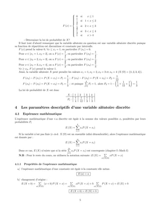 F (x) =
⎧
⎪⎪⎪⎪⎪⎪⎪⎪⎨
⎪⎪⎪⎪⎪⎪⎪⎪⎩
0 si x ≤ 1
1
4
si 1 < x ≤ 2
1
3
si 2 < x ≤ 3
2
3
si 3 < x ≤ 4
1 si x > 4
- Déterminer la loi de probabilité de X?
Il faut tout d’abord remarquer que la variable aléatoire en question est une variable aléatoire discrète puisque
sa fonction de répartition est discontinue et constante par intervalle.
F (x) prend la valeur 0, ∀x ≤ x1 = 1, en particulier F (x1) = 0.
Pour x ∈ ]x1 = 1, x2 = 2], on a F (x) =
1
4
, en particulier F (x2) =
1
4
.
Pour x ∈ ]x2 = 2, x3 = 3], on a F (x) =
1
3
, en particulier F (x3) =
1
3
.
Pour x ∈ ]x3 = 3, x4 = 4], on a F (x) =
2
3
, en particulier F (x4) =
2
3
.
∀x ≥ x4, F (x) prend la valeur 1.
Ainsi, la variable aléatoire X peut prendre les valeurs x1 = 1, x2 = 2, x3 = 3 et x4 = 4 (X (Ω) = {1, 2, 3, 4}).
F (x2) − F (x1) = P (X = x1) = P1 =
1
4
; F (x3) − F (x2) = P (X = x2) = P2 =
1
12
F (x4) − F (x3) = P (X = x3) = P3 =
1
3
; et puisque
4P
i=1
Pi = 1, alors P4 = 1 −
µ
1
4
+
1
12
+
1
3
¶
=
1
3
La loi de probabilité de X est donc
X : 1 2 3 4
Pi :
1
4
1
12
1
3
1
3
4 Les paramètres descriptifs d’une variable aléatoire discrète
4.1 Espérance mathématique
L’espérance mathématique d’une v.a discrète est égale à la somme des valeurs possibles xi pondérées par leurs
probabilités Pi
E (X) =
kX
i=1
xiP (X = xi)
Si la variable n’est pas ﬁnie (c.-à-d. X (Ω) est un ensemble inﬁni dénombrable), alors l’espérance mathématique
est donnée par :
E (X) =
∞X
i=1
xiP (X = xi)
Dans ce cas, E (X) n’existe que si la série
∞P
i=1
xiP (X = xi) est convergente (chapitre I -Math I)
N.B : Pour le reste du cours, on utilisera la notation suivante :E (X) =
P
x∈X(Ω)
xP (X = x)
4.1.1 Propriétés de l’espérance mathématique
a/ l’espérance mathématique d’une constante est égale à la constante elle même.
E (a) = a
b/ changement d’origine :
E (X + b) =
P
x∈X(Ω)
(x + b) P (X = x) =
P
x∈X(Ω)
xP (X = x) + b
P
x∈X(Ω)
P (X = x) = E (X) + b
E (X + b) = E (X) + b
5
 