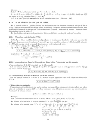 Exemple :
Soit Z Ã N (0, 1), déterminer z telle que P(−z < Z < z) = 0, 95.
1 − α = 0, 95 ⇒ α = 0, 05 ⇒
α
2
= 0, 025 ⇒ 1 −
α
2
= 0, 975 ⇒ z = Z1− α
2
= z0,975 = 1, 96. Ceci signiﬁe que 95%
des valeurs de Z sont comprises entre [−1, 96; 1, 96]
Si X Ã N
¡
m, σ2
¢
⇒ 95% des valeurs de X sont comprises entre [m − 1, 96σ; m + 1, 96σ] .
4.10 La loi normale en tant que loi limite
La loi normale ou loi de Laplace-Gauss est une distribution que l’on rencontre souvent en pratique. C’est la
loi qui s’applique à une variable statistique qui est la résultante d’un grand nombre de causes indépendantes, dont
les eﬀets s’additionnent et dont aucune n’est prépondérante. [exemple : les erreurs de mesures : omissions, faute
d’information, erreur de saisie,....].
De plus, la loi normale présente la particularité d’être une loi limite vers laquelle tendent d’autres lois.
4.10.1 Théorème centrale limite (TCL)
Si X1, X2, . . . , Xn, n variables aléatoires indépendantes et identiquement distribuées (iid) selon une même loi
quelconque d’espérance m et de variance σ2
, alors, dès que n est grand (en pratique n ≥ 30), la variable aléatoire
Y =
Pn
i=1 Xi converge vers la loi normale d’espérance mY et de variance σ2
Y avec :
mY = E(Y ) = E (
Pn
i=1 Xi) =
Pn
i=1 E(Xi) = n.m et
σ2
Y = V (Y ) = V (
Pn
i=1) =
Pn
i=1 V (Xi) = n.σ2
.
si Xi Ã iid(m, σ2
) i : 1 . . . n alors, si n est grand (n ≥ 30), Y =
Pn
i=1 Xi Ã N
¡
nm, nσ2
¢
Implication : Y =
Pn
i=1 Xi Ã N
¡
nm, nσ2
¢
⇒
Y − nm
√
nσ
Ã N (0, 1) ⇔
X − m
σ√
n
Ã N (0, 1)
4.10.2 Approximation d’une loi binomiale ou d’une loi de Poisson par une loi normale
a/ Approximation de la loi binomiale par la loi normale
Soit une variable aléatoire X Ã B (n, p) . Si n ≥ 30 et 0, 4 ≤ p ≤ 0, 6 alors on peut approximer cette loi B (n, p)
par une loi normale N (np, npq)
si n ≥ 30 et 0, 4 ≤ p ≤ 0, 6 alors B (n, p) ≈ N (np, npq)
b/ Approximation de la loi de Poisson par la loi normale
Soit une variable aléatoire X Ã P (λ) . Si λ ≥ 20 alors on peut approximer cette loi P (λ) par une loi normale
N (λ, λ)
si λ ≥ 20 alors P (λ) ≈ N (λ, λ)
c/ Correction de continuité
L’approximation d’une loi discrète par une loi continue pose un problème puisque cette dernière aﬀecte une valeur
nulle à la probabilité en un point P(X = x). Pour contourner cette diﬃculté, on procède à une correction dite de
"continuité" de la façon suivante :
P(X = x) = P(x − 0, 5 < X < x + 0, 5)
Exemple :
Soit X une variable aléatoire qui suit la loi P (25) . On a λ = 25 > 20 ⇒ P (25) ≈ N (25, 25) .
En utilisant la loi exacte de X, on peut calculer P(X = 18) =
e−25
(25)18
18!
= 0, 031.
En utilisant la loi normale, on a P(X = 18) = P(18 − 0, 5 < X < 18 + 0, 5) avec X
≈
Ã N (25, 25)
= P(
18 − 0, 5 − 25
5
<
X − 25
5
<
18 + 0, 5 − 25
5
)
= P(−1, 5 < Z < −1, 3) avec Z Ã N (0, 1)
= P(1, 3 < Z < 1, 5)
= FZ(1, 5) − FZ(1, 3)
= 0, 933 − 0, 903 = 0, 030
29
 