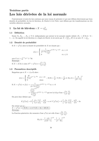 Troisième partie
Les lois dérivées de la loi normale
Contrairement à toutes les lois continues que nous venons de présenter et qui sont déﬁnies directement par leurs
densités de probabilité, les lois de khi-deux, de Student et de Fisher sont déﬁnies par des transformations sur des
variables aléatoires normales.
1 La loi de khi-deux : X Ã χ2
(n)
1.1 Déﬁnition
Soient X1, X2, . . . , Xn; n V.A. indépendantes qui suivent la loi normale centrée réduite (Xi Ã N (0, 1) ∀i :
1 . . . n). On appelle loi de khi-deux à n degrés de liberté, la loi suivie par X =
Pn
i=1 X2
i et on note X Ã χ2
(n).
1.2 Densité de probabilité
Si X Ã χ2
(n) alors la densité de probabilité de X est donnée par :
f(x) =
⎧
⎪⎨
⎪⎩
1
2(n/2)Γ
³n
2
´x(n/2)−1
e−x/2
si x > 0
0 si x ≤ 0
avec Γ (α) =
R +∞
0
tα−1
e−t
dt.
Remarque :
Si X Ã N (0, 1) alors X2
Ã χ2
(1) ≡ γ
µ
1
2
,
1
2
¶
.
1.3 Paramètres descriptifs
Rappelons que si X Ã γ (α, θ) alors :
f(x) =
⎧
⎨
⎩
θα
Γ (α)
xα−1
e−θx
si x > 0
0 sinon
; E(X) =
α
θ
; V (X) =
α
θ2 et MX (t) =
∙
θ
(θ − t)
¸α
Si X Ã χ2
(n) ⇒ f(x) =
1
2(n/2)Γ
³n
2
´x(n/2)−1
e−x/2
si x > 0
=
µ
1
2
¶n/2
Γ
³n
2
´ x(n/2)−1
e−x/2
qui est la d.d.p d’une γ
µ
n
2
,
1
2
¶
On peut donc déduire que :
E
£
χ2
(n)
¤
= E
∙
γ
µ
n
2
,
1
2
¶¸
=
n/2
1/2
= n et V
£
χ2
(n)
¤
= V
∙
γ
µ
n
2
,
1
2
¶¸
=
n/2
1/4
= 2n
On retient que si :
X Ã χ2
(n) ⇒ E(X) = n et V (X) = 2n = 2E(X)
Remarque :
La Fonction génératrice des moments d’une χ2
(n) est celle d’une γ
µ
n
2
,
1
2
¶
:
MX (t) =
∙
1/2
1/2 − t
¸n/2
=
∙
1
1 − 2t
¸n/2
30
 