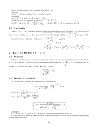 c’est la fonction génératrice des moments d’une χ2
(n1 + n2).
Remarque1 :
χ2
(n − 1) + χ2
(1) = χ2
(n) ⇒ χ2
(n − 1) = χ2
(n) − χ2
(1)
Remarque2 :
Si X Ã χ2
(n) ⇒ pour λ 6= 1, Y = λX 6Ã χ2
(λn)
On sait que pour une khi-deux, on a toujours : V (χ2
) = 2E(χ2
)
Pour Y = λX on a :
E(Y ) = λE(X) = λn
V (Y ) = λ2
V (X) = λ2
2n
¾
⇒ V (Y ) 6= 2E(Y ) ⇒ Y ne suit pas une χ2
(λn).
1.7 Application
Soient X1, X2, . . . , Xn, n variables aléatoires indépendantes et identiquement distribuées (iid) selon une même
loi quelconque d’espérance m et de variance σ2
. Déterminer la loi de probabilité de n
µ
X − m
σ
¶2
lorsque n > 30.
D’après le TCL, on a
Pn
i=1 Xi Ã N
¡
nm, nσ2
¢
⇒
Pn
i=1 Xi − nm
√
nσ
Ã N (0, 1)
⇒
nX − nm
√
nσ
Ã N (0, 1)
⇒
X − m
σ/
√
n
Ã N (0, 1) ⇒
µ
√
n
X − m
σ
¶2
= n
µ
X − m
σ
¶2
Ã χ2
(1)
2 La loi de Student : T Ã T (n)
2.1 Déﬁnition
Soient X et Y deux variables aléatoires indépendantes qui suivent respectivement la loi normale centrée réduite
et la loi de khi-deux à n degrés de liberté. Considérons la variable aléatoire T =
X
q
Y
n
, la loi de probabilité de T est
appelée loi de Student à n degrés de liberté. On note T Ã T (n) .
N (0, 1)
r
χ2
(n)
n
Ã T (n)
2.2 Densité de probabilité
Si T Ã T (n) alors la densité de probabilité de T est donnée par :
f (t) =
1
√
nβ
¡1
2 , n
2
¢
µ
1 +
t2
n
¶−(n+1
2 )
∀t ∈ R
où β (a, b) =
Γ (a) .Γ (b)
Γ (a + b)
a > 0; b > 0.
⇒ β
¡1
2 , n
2
¢
=
Γ
¡1
2
¢
.Γ
¡n
2
¢
Γ
¡n+1
2
¢ =
√
Π.Γ
¡n
2
¢
Γ
¡n+1
2
¢
⇒
f (t) =
Γ
¡n+1
2
¢
√
nΠ × Γ
¡n
2
¢
µ
1 +
t2
n
¶(n+1
2 )
∀t ∈ R
Remarques :
• ∀t ∈ R, on a f (−t) = f (t) ⇒ la loi de Student est symétrique par rapport à (x = 0) .
• Plus le nombre de degrés de liberté est faible, plus la courbe de la d.d.p de la loi de Student est aplatie, signe
de dispersion plus grande.
32
 