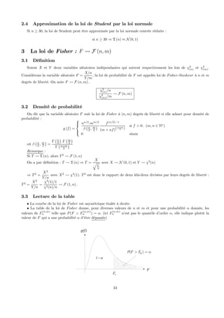 2.4 Approximation de la loi de Student par la loi normale
Si n ≥ 30, la loi de Student peut être approximée par la loi normale centrée réduite :
si n ≥ 30 ⇒ T (n) ≈ N(0, 1)
3 La loi de Fisher : F Ã F (n, m)
3.1 Déﬁnition
Soient X et Y deux variables aléatoires indépendantes qui suivent respectivement les lois de χ2
(n) et χ2
(m).
Considérons la variable aléatoire F =
X/n
Y/m
, la loi de probabilité de F est appelée loi de Fisher-Snedecor à n et m
degrés de liberté. On note F Ã F (n, m) .
χ2
(n)/n
χ2
(m)/m
Ã F (n, m)
3.2 Densité de probabilité
On dit que la variable aléatoire F suit la loi de Fisher à (n, m) degrés de liberté si elle admet pour densité de
probabilité :
g (f) =
⎧
⎪⎨
⎪⎩
nn/2
.mm/2
β
¡n
2 , m
2
¢
f(n/2)−1
(m + nf)(n+m
2 )
si f > 0; (m, n ∈ N∗
)
0 sinon
où β
¡n
2 , m
2
¢
=
Γ
¡n
2
¢
.Γ
¡m
2
¢
Γ
¡n+m
2
¢
Remarque :
Si T Ã T (n), alors T2
Ã F (1, n)
On a par déﬁnition : T Ã T (n) ⇒ T =
X
q
Y
n
avec X Ã N (0, 1) et Y Ã χ2
(n)
⇒ T2
=
X2
Y/n
avec X2
Ã χ2
(1). T2
est donc le rapport de deux khi-deux divisées par leurs degrés de liberté :
T2
=
X2
Y/n
=
χ2
(1)/1
χ2(n)/n
Ã F (1, n) .
3.3 Lecture de la table
• La courbe de la loi de Fisher est asymétrique étalée à droite.
• La table de la loi de Fisher donne, pour diverses valeurs de n et m et pour une probabilité α donnée, les
valeurs de F
(n,m)
α telle que P(F > F
(n,m)
α ) = α. (ici F
(n,m)
α n’est pas le quantile d’ordre α, elle indique plutôt la
valeur de F qui a une probabilité α d’être dépassée)
( )P F Fα α> =
F
g(f)
Fα
1 α−
34
 