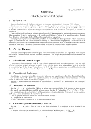 K&M http ://stat.fateback.com
Chapitre 3
Echantillonnage et Estimation
1 Introduction
La statistique inférentielle (inductive ou encore la statistique mathématique) repose sur l’idée suivante :
Etant donné un ensemble d’individus P (encore appelé population ou univers) dont les caractéristiques ne
sont pas connues. A partir de l’observation d’un sous-ensemble d’individus de cette population, l’échantillon, on
va chercher à déterminer, à induire les principales caractéristiques de la population (sa moyenne, sa variance, sa
distribution...).
La statistique mathématique ou inférence statistique élabore des méthodes qui, au vu des résultats d’un échan-
tillon, permettent de porter un jugement et de prendre des décisions à l’échelle de la population entière. Il s’agit
d’une démarche qui va du particulier, l’échantillon, au général, la population.
Essayer par des jugements sur échantillon, d’induire les caractéristiques d’une population entière nécessite au
départ la construction d’une théorie de l’échantillonnage et l’établissement des propriétés d’un échantillon. Cet
ensemble de fondements théoriques va permettre ensuite l’élaboration de méthodes et principes particuliers tels que
l’estimation ponctuelle, l’estimation ensembliste ou par intervalle de conﬁance, et les tests statistiques.
2 L’échantillonnage
Plusieurs méthodes peuvent être utilisées pour sélectionner un échantillon dans une population, l’une des plus
courantes est l’échantillonnage aléatoire simple qui correspond à des tirages équiprobables et indépendants les uns
des autres.
2.1 L’échantillon aléatoire simple
Un échantillon aléatoire simple (EAS) de taille n, issu d’une population X de loi de probabilité L, est une suite
(X1, X2, . . . , Xn) de variables aléatoires où les Xi, (i : 1 . . . n) sont deux à deux indépendantes et ont la même loi
de probabilité L que X. On dit que l’échantillon est iid de X (abréviation signiﬁant que les variables aléatoires Xi
sont indépendantes et identiquement distribuées selon la loi de X)
2.2 Paramètres et Statistiques
On distingue au niveau du vocabulaire, les mesures faites dans une population de celles faites dans un échantillon.
Les mesures qui servent à décrire une population portent le nom de paramètres, alors que celles qui servent à
décrire un échantillon portent le nom de statistiques.
Exemple : La moyenne m de la population est un paramètre. La moyenne X de l’échantillon est une statistique.
2.2.1 Déﬁnition d’une statistique
Soit (X1, X2, . . . , Xn) un échantillon EAS iid de taille n, issu d’une population X de moyenne m et de variance
σ2
. On appelle statistique (T) toute variable aléatoire qui est fonction de l’échantillon : T = f (X1, X2, . . . , Xn) .
Les caractéristiques de position (mode, médiane, moyenne. . . ) ou de dispersion (écart absolu moyen, variance,
écart-type. . . ) sont des exemples de statistiques T.
Dans ce qui suit, trois d’entre elles sont plus spécialement utilisées :
X : la moyenne de l’échantillon.
S02
et S2
: la variance empirique et la variance empirique corrigée.
2.3 Caractéristiques d’un échantillon aléatoire
Soit (X1, X2, . . . , Xn) un EAS iid de taille n, issu d’une population X de moyenne m et de variance σ2
, on
appelle :
— Moyenne empirique (ou échantillonnale), la variable aléatoire X déﬁnie par : X =
1
n
Pn
i=1 Xi.
35
 