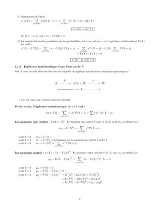 c/ changement d’échelle :
E (aX) =
P
x∈X(Ω)
axP (X = x) = a
P
x∈X(Ω)
xP (X = x) = aE (X)
E (aX) = aE (X)
b/ et c/ =⇒ E (aX + b) = aE (X) + b
d/ La somme des écarts, pondérées par les probabilités, entre les valeurs xi et l’espérance mathématique E (X)
est nulle :
E (X − E (X)) =
P
x∈X(Ω)
(x − E (X)) P (X = x) =
P
x∈X(Ω)
xP (X = x) − E (X)
P
x∈X(Ω)
P (X = x)
= E (X) − E (X) = 0
E (X − E (X)) = 0
4.1.2 Espérance mathématique d’une fonction de X
Soit X une variable aléatoire discrète sur laquelle on applique une fonction numérique quelconque ψ.
X
Ω ( )X IRΩ ⊂
ψ
IR
Xψ
ψ (X) est aussi une variable aléatoire discrète.
Si elle existe, l’espérance mathématique de ψ (X) est :
E (ψ (X)) =
X
x∈X(Ω)
ψ (x) P (X = x) =
X
i
ψ (xi) P (X = xi)
Les moments non centrés : ψ (X) = Xk
Le moment non centré d’ordre k de X, noté mk est déﬁni par :
mk = E
¡
Xk
¢
=
X
x∈X(Ω)
xk
P (X = x)
pour k = 0 m0 = E (1) = 1
pour k = 1 m1 = E (X) ⇒ l’espérance est le moment non centré d’ordre 1
pour k = 2 m2 = E
¡
X2
¢
=
P
x∈X(Ω)
x2
P (X = x)
Les moments centrés : ψ (X) = [X − E (X)]k
Le moment centré d’ordre k de X, noté µk est déﬁni par :
µk = E [X − E (X)]
k
=
X
x∈X(Ω)
(x − E (X))
k
P (X = x)
pour k = 0 µ0 = E (1) = 1
pour k = 1 µ1 = E (X − E (X)) = 0
pour k = 2 µ2 = E (X − E (X))2
= E
³
X2
− 2XE (X) + E (X)2
´
= E
¡
X2
¢
− 2 [E (X)]2
+ [E (X)]2
= E
¡
X2
¢
− [E (X)]2
= m2 − [m1]2
6
 