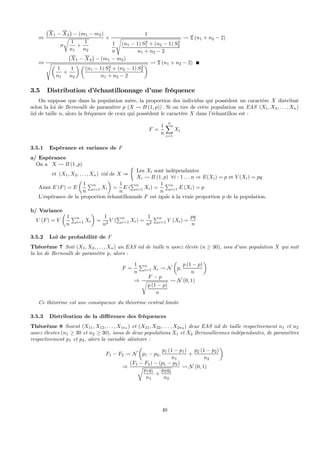 ⇔
¡
X1 − X2
¢
− (m1 − m2)
σ
r
1
n1
+
1
n2
×
1
1
σ
s
(n1 − 1) S2
1 + (n2 − 1) S2
2
n1 + n2 − 2
Ã T (n1 + n2 − 2)
⇔
¡
X1 − X2
¢
− (m1 − m2)
sµ
1
n1
+
1
n2
¶ µ
(n1 − 1) S2
1 + (n2 − 1) S2
2
n1 + n2 − 2
¶ Ã T (n1 + n2 − 2)
3.5 Distribution d’échantillonnage d’une fréquence
On suppose que dans la population mère, la proportion des individus qui possèdent un caractère X distribué
selon la loi de Bernoulli de paramètre p (X Ã B (1, p)) . Si on tire de cette population un EAS (X1, X2, . . . , Xn)
iid de taille n, alors la fréquence de ceux qui possèdent le caractère X dans l’échantillon est :
F =
1
n
nX
i=1
Xi
3.5.1 Espérance et variance de F
a/ Espérance
On a X Ã B (1, p)
et (X1, X2, . . . , Xn) iid de X ⇒
½
Les Xi sont indépendantes
Xi Ã B (1, p) ∀i : 1 . . . n ⇒ E(Xi) = p et V (Xi) = pq
Ainsi E (F) = E
µ
1
n
Pn
i=1 Xi
¶
=
1
n
E (
Pn
i=1 Xi) =
1
n
Pn
i=1 E (Xi) = p
L’espérance de la proportion échantillonnale F est égale à la vraie proportion p de la population.
b/ Variance
V (F) = V
µ
1
n
Pn
i=1 Xi
¶
=
1
n2
V (
Pn
i=1 Xi) =
1
n2
Pn
i=1 V (Xi) =
pq
n
3.5.2 Loi de probabilité de F
Théorème 7 Soit (X1, X2, . . . , Xn) un EAS iid de taille n assez élevée (n ≥ 30), issu d’une population X qui suit
la loi de Bernoulli de paramètre p, alors :
F =
1
n
Pn
i=1 Xi Ã N
µ
p,
p (1 − p)
n
¶
⇒
F − p
r
p (1 − p)
n
Ã N (0, 1)
Ce théorème est une conséquence du théorème central limite
3.5.3 Distribution de la diﬀérence des fréquences
Théorème 8 Soient (X11, X12, . . . , X1n1 ) et (X21, X22, . . . , X2n2 ) deux EAS iid de taille respectivement n1 et n2
assez élevées (n1 ≥ 30 et n2 ≥ 30), issus de deux populations X1 et X2 Bernoulliennes indépendantes, de paramètres
respectivement p1 et p2, alors la variable aléatoire :
F1 − F2 Ã N
µ
p1 − p2,
p1 (1 − p1)
n1
+
p2 (1 − p2)
n2
¶
⇒
(F1 − F2) − (p1 − p2)
r
p1q1
n1
+
p2q2
n2
Ã N (0, 1)
40
 