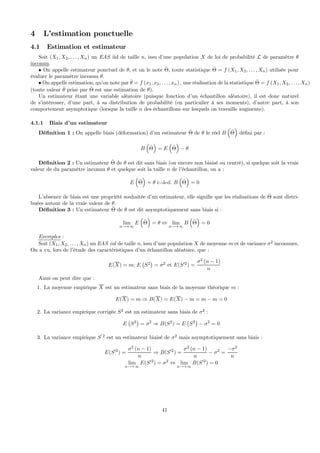 4 L’estimation ponctuelle
4.1 Estimation et estimateur
Soit (X1, X2, . . . , Xn) un EAS iid de taille n, issu d’une population X de loi de probabilité L de paramètre θ
inconnu.
• On appelle estimateur ponctuel de θ, et on le note ˆΘ, toute statistique ˆΘ = f (X1, X2, . . . , Xn) utilisée pour
évaluer le paramètre inconnu θ.
• On appelle estimation, qu’on note par ˆθ = f (x1, x2, . . . , xn) , une réalisation de la statistique ˆΘ = f (X1, X2, . . . , Xn)
(toute valeur ˆθ prise par ˆΘ est une estimation de θ).
Un estimateur étant une variable aléatoire (puisque fonction d’un échantillon aléatoire), il est donc naturel
de s’intéresser, d’une part, à sa distribution de probabilité (en particulier à ses moments), d’autre part, à son
comportement asymptotique (lorsque la taille n des échantillons sur lesquels on travaille augmente).
4.1.1 Biais d’un estimateur
Déﬁnition 1 : On appelle biais (déformation) d’un estimateur ˆΘ de θ le réel B
³
ˆΘ
´
déﬁni par :
B
³
ˆΘ
´
= E
³
ˆΘ
´
− θ
Déﬁnition 2 : Un estimateur ˆΘ de θ est dit sans biais (ou encore non biaisé ou centré), si quelque soit la vraie
valeur de du paramètre inconnu θ et quelque soit la taille n de l’échantillon, on a :
E
³
ˆΘ
´
= θ c.-à-d. B
³
ˆΘ
´
= 0
L’absence de biais est une propriété souhaitée d’un estimateur, elle signiﬁe que les réalisations de ˆΘ sont distri-
buées autour de la vraie valeur de θ.
Déﬁnition 3 : Un estimateur ˆΘ de θ est dit asymptotiquement sans biais si :
lim
n→+∞
E
³
ˆΘ
´
= θ ⇔ lim
n→+∞
B
³
ˆΘ
´
= 0
Exemples :
Soit (X1, X2, . . . , Xn) un EAS iid de taille n, issu d’une population X de moyenne m et de variance σ2
inconnues.
On a vu, lors de l’étude des caractéristiques d’un échantillon aléatoire, que :
E(X) = m; E
¡
S2
¢
= σ2
et E(S02
) =
σ2
(n − 1)
n
Ainsi on peut dire que :
1. La moyenne empirique X est un estimateur sans biais de la moyenne théorique m :
E(X) = m ⇒ B(X) = E(X) − m = m − m = 0
2. La variance empirique corrigée S2
est un estimateur sans biais de σ2
:
E
¡
S2
¢
= σ2
⇒ B(S2
) = E
¡
S2
¢
− σ2
= 0
3. La variance empirique S
0
2
est un estimateur biaisé de σ2
mais asymptotiquement sans biais :
E(S02
) =
σ2
(n − 1)
n
⇒ B(S02
) =
σ2
(n − 1)
n
− σ2
=
−σ2
n
lim
n→+∞
E(S02
) = σ2
⇔ lim
n→+∞
B(S02
) = 0
41
 