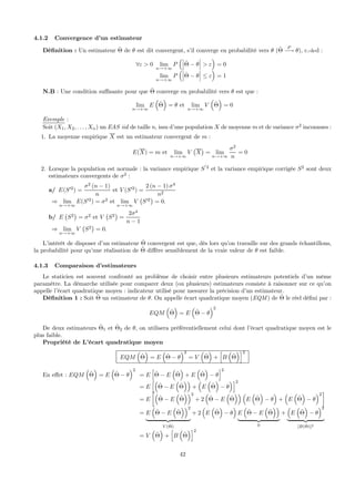 4.1.2 Convergence d’un estimateur
Déﬁnition : Un estimateur ˆΘ de θ est dit convergent, s’il converge en probabilité vers θ (ˆΘ
P
−→ θ), c.-à-d :
∀ε > 0 lim
n→+∞
P
³¯
¯
¯ˆΘ − θ
¯
¯
¯ > ε
´
= 0
lim
n→+∞
P
³¯
¯
¯ˆΘ − θ
¯
¯
¯ ≤ ε
´
= 1
N.B : Une condition suﬃsante pour que ˆΘ converge en probabilité vers θ est que :
lim
n→+∞
E
³
ˆΘ
´
= θ et lim
n→+∞
V
³
ˆΘ
´
= 0
Exemple :
Soit (X1, X2, . . . , Xn) un EAS iid de taille n, issu d’une population X de moyenne m et de variance σ2
inconnues :
1. La moyenne empirique X est un estimateur convergent de m :
E(X) = m et lim
n→+∞
V
¡
X
¢
= lim
n→+∞
σ2
n
= 0
2. Lorsque la population est normale : la variance empirique S
0
2
et la variance empirique corrigée S2
sont deux
estimateurs convergents de σ2
:
a/ E(S02
) =
σ2
(n − 1)
n
et V (S02
) =
2 (n − 1) σ4
n2
⇒ lim
n→+∞
E(S02
) = σ2
et lim
n→+∞
V
¡
S02
¢
= 0.
b/ E
¡
S2
¢
= σ2
et V
¡
S2
¢
=
2σ4
n − 1
⇒ lim
n→+∞
V
¡
S2
¢
= 0.
L’intérêt de disposer d’un estimateur ˆΘ convergent est que, dès lors qu’on travaille sur des grands échantillons,
la probabilité pour qu’une réalisation de ˆΘ diﬀère sensiblement de la vraie valeur de θ est faible.
4.1.3 Comparaison d’estimateurs
Le staticien est souvent confronté au problème de choisir entre plusieurs estimateurs potentiels d’un même
paramètre. La démarche utilisée pour comparer deux (ou plusieurs) estimateurs consiste à raisonner sur ce qu’on
appelle l’écart quadratique moyen : indicateur utilisé pour mesurer la précision d’un estimateur.
Déﬁnition 1 : Soit ˆΘ un estimateur de θ. On appelle écart quadratique moyen (EQM ) de ˆΘ le réel déﬁni par :
EQM
³
ˆΘ
´
= E
³
ˆΘ − θ
´2
De deux estimateurs ˆΘ1 et ˆΘ2 de θ, on utilisera préférentiellement celui dont l’écart quadratique moyen est le
plus faible.
Propriété de L’écart quadratique moyen
EQM
³
ˆΘ
´
= E
³
ˆΘ − θ
´2
= V
³
ˆΘ
´
+
h
B
³
ˆΘ
´i2
En eﬀet : EQM
³
ˆΘ
´
= E
³
ˆΘ − θ
´2
= E
h
ˆΘ − E
³
ˆΘ
´
+ E
³
ˆΘ
´
− θ
i2
= E
h³
ˆΘ − E
³
ˆΘ
´´
+
³
E
³
ˆΘ
´
− θ
´i2
= E
∙³
ˆΘ − E
³
ˆΘ
´´2
+ 2
³
ˆΘ − E
³
ˆΘ
´´ ³
E
³
ˆΘ
´
− θ
´
+
³
E
³
ˆΘ
´
− θ
´2
¸
= E
³
ˆΘ − E
³
ˆΘ
´´2
| {z }
V ( ˆΘ)
+ 2
³
E
³
ˆΘ
´
− θ
´
E
³
ˆΘ − E
³
ˆΘ
´´
| {z }
0
+
³
E
³
ˆΘ
´
− θ
´2
| {z }
[B( ˆΘ)]2
= V
³
ˆΘ
´
+
h
B
³
ˆΘ
´i2
42
 