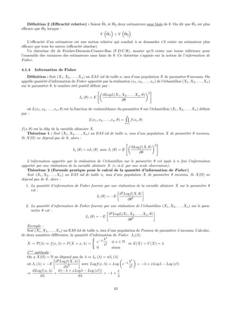 Déﬁnition 2 (Eﬃcacité relative) : Soient ˆΘ1 et ˆΘ2 deux estimateurs sans biais de θ. On dit que ˆΘ1 est plus
eﬃcace que ˆΘ2 lorsque :
V
³
ˆΘ1
´
< V
³
ˆΘ2
´
L’eﬃcacité d’un estimateur est une notion relative qui conduit à se demander s’il existe un estimateur plus
eﬃcace que tous les autres (eﬃcacité absolue).
Un théorème dit de Frechet-Darmois-Cramer-Rao (F.D.C.R), montre qu’il existe une borne inférieure pour
l’ensemble des variances des estimateurs sans biais de θ. Ce théorème s’appuie sur la notion de l’information de
Fisher.
4.1.4 Information de Fisher
Déﬁnition : Soit (X1, X2, . . . , Xn) un EAS iid de taille n, issu d’une population X de paramètre θ inconnu. On
appelle quantité d’information de Fisher apportée par la réalisation (x1, x2, . . . , xn) de l’échantillon (X1, X2, . . . , Xn)
sur le paramètre θ, le nombre réel positif déﬁnie par :
In (θ) = E
"µ
∂LogL(X1, X2, . . . , Xn, θ)
∂θ
¶2
#
où L(x1, x2, . . . , xn, θ) est la fonction de vraisemblance du paramètre θ sur l’échantillon (X1, X2, . . . , Xn) déﬁnie
par :
L(x1, x2, . . . , xn, θ) =
nQ
i=1
f(xi, θ)
f(x, θ) est la ddp de la variable aléatoire X.
Théorème 1 : Soit (X1, X2, . . . , Xn) un EAS iid de taille n, issu d’une population X de paramètre θ inconnu.
Si X(Ω) ne dépend pas de θ, alors :
In (θ) = nI1 (θ) avec I1 (θ) = E
"µ
∂Logf(X, θ)
∂θ
¶2
#
L’information apportée par la réalisation de l’échantillon sur le paramètre θ est égale à n fois l’information
apportée par une réalisation de la variable aléatoire X (c.-à-d. par une seule observation).
Théorème 2 (Formule pratique pour le calcul de la quantité d’information de Fisher)
Soit (X1, X2, . . . , Xn) un EAS iid de taille n, issu d’une population X de paramètre θ inconnu. Si X(Ω) ne
dépend pas de θ, alors :
1. La quantité d’information de Fisher fournie par une réalisation de la variable aléatoire X sur le paramètre θ
est :
I1 (θ) = −E
∙
∂2
Logf(X, θ)
∂θ2
¸
2. La quantité d’information de Fisher fournie par une réalisation de l’échantillon (X1, X2, . . . , Xn) sur le para-
mètre θ est :
In (θ) = −E
∙
∂2
LogL(X1, X2, . . . , Xn, θ)
∂θ2
¸
Exemple :
Soit (X1, X2, . . . , Xn) un EAS iid de taille n, issu d’une population de Poisson de paramètre λ inconnu. Calculer,
de deux manières diﬀérentes, la quantité d’information de Fisher In(λ).
X Ã P(λ) ⇒ f(x, λ) = P(X = x, λ) =
(
e−λ λx
x!
si x ∈ N
0 sinon
et E(X) = V (X) = λ
1`ere
méthode :
On a X(Ω) = N ne dépend pas de λ ⇒ In (λ) = nI1 (λ)
où I1 (λ) = −E
∙
∂2
Logf(X, λ)
∂λ2
¸
avec Logf(x, λ) = Log
µ
e−λ λx
x!
¶
= −λ + xLogλ − Log (x!)
⇒
∂Logf(x, λ)
∂λ
=
∂ (−λ + xLogλ − Log (x!))
∂λ
= −1 +
x
λ
43
 