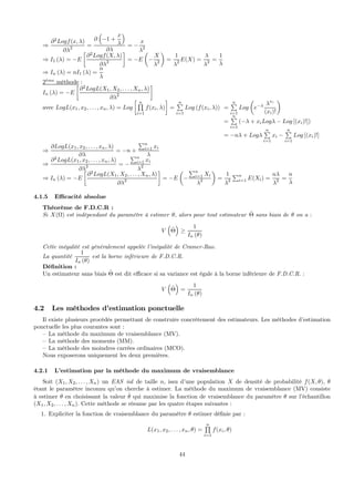 ⇒
∂2
Logf(x, λ)
∂λ2 =
∂
³
−1 +
x
λ
´
∂λ
= −
x
λ2
⇒ I1 (λ) = −E
∙
∂2
Logf(X, λ)
∂λ2
¸
= −E
µ
−
X
λ2
¶
=
1
λ2 E(X) =
λ
λ2 =
1
λ
⇒ In (λ) = nI1 (λ) =
n
λ
2`eme
méthode :
In (λ) = −E
∙
∂2
LogL(X1, X2, . . . , Xn, λ)
∂λ2
¸
avec LogL(x1, x2, . . . , xn, λ) = Log
∙ nQ
i=1
f(xi, λ)
¸
=
nP
i=1
Log (f(xi, λ)) =
nP
i=1
Log
µ
e−λ λxi
(xi)!
¶
=
nP
i=1
(−λ + xiLogλ − Log [(xi)!])
= −nλ + Logλ
nP
i=1
xi −
nP
i=1
Log [(xi)!]
⇒
∂LogL(x1, x2, . . . , xn, λ)
∂λ
= −n +
Pn
i=1 xi
λ
⇒
∂2
LogL(x1, x2, . . . , xn, λ)
∂λ2 = −
Pn
i=1 xi
λ2
⇒ In (λ) = −E
∙
∂2
LogL(X1, X2, . . . , Xn, λ)
∂λ2
¸
= −E
µ
−
Pn
i=1 Xi
λ2
¶
=
1
λ2
Pn
i=1 E(Xi) =
nλ
λ2 =
n
λ
4.1.5 Eﬃcacité absolue
Théorème de F.D.C.R :
Si X(Ω) est indépendant du paramètre à estimer θ, alors pour tout estimateur ˆΘ sans biais de θ on a :
V
³
ˆΘ
´
≥
1
In (θ)
Cette inégalité est généralement appelée l’inégalité de Cramer-Rao.
La quantité
1
In (θ)
est la borne inférieure de F.D.C.R.
Déﬁnition :
Un estimateur sans biais ˆΘ est dit eﬃcace si sa variance est égale à la borne inférieure de F.D.C.R. :
V
³
ˆΘ
´
=
1
In (θ)
4.2 Les méthodes d’estimation ponctuelle
Il existe plusieurs procédés permettant de construire concrètement des estimateurs. Les méthodes d’estimation
ponctuelle les plus courantes sont :
— La méthode du maximum de vraisemblance (MV).
— La méthode des moments (MM).
— La méthode des moindres carrées ordinaires (MCO).
Nous exposerons uniquement les deux premières.
4.2.1 L’estimation par la méthode du maximum de vraisemblance
Soit (X1, X2, . . . , Xn) un EAS iid de taille n, issu d’une population X de densité de probabilité f(X, θ), θ
étant le paramètre inconnu qu’on cherche à estimer. La méthode du maximum de vraisemblance (MV) consiste
à estimer θ en choisissant la valeur ˆθ qui maximise la fonction de vraisemblance du paramètre θ sur l’échantillon
(X1, X2, . . . , Xn). Cette méthode se résume par les quatre étapes suivantes :
1. Expliciter la fonction de vraisemblance du paramètre θ estimer déﬁnie par :
L(x1, x2, . . . , xn, θ) =
nQ
i=1
f(xi, θ)
44
 
