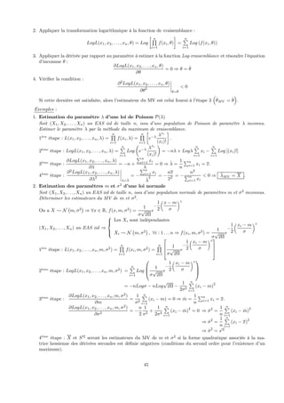 2. Appliquer la transformation logarithmique à la fonction de vraisemblance :
LogL(x1, x2, . . . , xn, θ) = Log
∙ nQ
i=1
f(xi, θ)
¸
=
nP
i=1
Log (f(xi, θ))
3. Appliquer la dérivée par rapport au paramètre à estimer à la fonction Log-vraisemblance et résoudre l’équation
d’inconnue θ :
∂LogL(x1, x2, . . . , xn, θ)
∂θ
= 0 ⇒ θ = ˆθ
4. Vériﬁer la condition :
∂2
LogL(x1, x2, . . . , xn, θ)
∂θ2
¯
¯
¯
¯
θ=ˆθ
< 0
Si cette dernière est satisfaite, alors l’estimateur du MV est celui fourni à l’étape 3
³
ˆθMV = ˆθ
´
.
Exemples :
1. Estimation du paramètre λ d’une loi de Poisson P(λ)
Soit (X1, X2, . . . , Xn) un EAS iid de taille n, issu d’une population de Poisson de paramètre λ inconnu.
Estimer le paramètre λ par la méthode du maximum de vraisemblance.
1`ere
étape : L(x1, x2, . . . , xn, λ) =
nQ
i=1
f(xi, λ) =
nQ
i=1
∙
e−λ λxi
(xi)!
¸
.
2`eme
étape : LogL(x1, x2, . . . , xn, λ) =
nP
i=1
Log
µ
e−λ λxi
(xi)!
¶
= −nλ + Logλ
nP
i=1
xi −
nP
i=1
Log [(xi)!]
3`eme
étape :
∂LogL(x1, x2, . . . , xn, λ)
∂λ
= −n +
Pn
i=1 xi
λ
= 0 ⇒ ˆλ =
1
n
Pn
i=1 xi = x.
4`eme
étape :
∂2
LogL(x1, x2, . . . , xn, λ)
∂λ2
¯
¯
¯
¯
λ=ˆλ
= −
Pn
i=1 xi
ˆλ
2 = −
nx
x2 = −
n2
Pn
i=1 xi
< 0 ⇒ ˆλMV = X .
2. Estimation des paramètres m et σ2
d’une loi normale
Soit (X1, X2, . . . , Xn) un EAS iid de taille n, issu d’une population normale de paramètres m et σ2
inconnus.
Déterminer les estimateurs du MV de m et σ2
.
On a X Ã N
¡
m, σ2
¢
⇒ ∀x ∈ R, f(x, m, σ2
) =
1
σ
√
2Π
e
−
1
2
x − m
σ
2
(X1, X2, . . . , Xn) un EAS iid ⇒
⎧
⎪⎨
⎪⎩
Les Xi sont indépendantes
Xi Ã N
¡
m, σ2
¢
, ∀i : 1 . . . n ⇒ f(xi, m, σ2
) =
1
σ
√
2Π
e
−
1
2
xi − m
σ
2
1`ere
étape : L(x1, x2, . . . , xn, m, σ2
) =
nQ
i=1
f(xi, m, σ2
) =
nQ
i=1
⎡
⎢
⎣
1
σ
√
2Π
e
−
1
2
xi − m
σ
2
⎤
⎥
⎦
2`eme
étape : LogL(x1, x2, . . . , xn, m, σ2
) =
nP
i=1
Log
⎛
⎜
⎝
1
σ
√
2Π
e
−
1
2
xi − m
σ
2
⎞
⎟
⎠
= −nLogσ − nLog
√
2Π −
1
2σ2
nP
i=1
(xi − m)
2
3`eme
étape :
∂LogL(x1, x2, . . . , xn, m, σ2
)
∂m
=
1
σ2
nP
i=1
(xi − m) = 0 ⇒ ˆm =
1
n
Pn
i=1 xi = x.
∂LogL(x1, x2, . . . , xn, m, σ2
)
∂σ2
= −
n
2
1
σ2
+
1
2σ4
nP
i=1
(xi − ˆm)2
= 0 ⇒ ˆσ2
=
1
n
nP
i=1
(xi − ˆm)2
⇒ ˆσ2
=
1
n
nP
i=1
(xi − x)
2
⇒ ˆσ2
= s02
4`eme
étape : X et S02
seront les estimateurs du MV de m et σ2
si la forme quadratique associée à la ma-
trice hessienne des dérivées secondes est déﬁnie négatives (conditions du second ordre pour l’existence d’un
maximum).
45
 