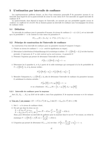 5 L’estimation par intervalle de conﬁance
Les expérimentateurs préfèrent donner, au lieu d’une estimation ponctuelle ˆθ du paramètre inconnu θ, un
intervalle dans lequel ils ont la quasi-certitude de cerner la vraie valeur de θ. Cet intervalle est appelé intervalle de
conﬁance de θ.
La quasi-certitude, dont dépend la largeur de l’intervalle, est mesurée par une probabilité appelée niveau de
conﬁance ou coeﬃcient de sécurité. On ne donnera jamais un intervalle de conﬁance sans l’accompagner du niveau
de conﬁance choisi.
5.1 Déﬁnition
Un intervalle de conﬁance pour le paramètre θ inconnu, de niveau de conﬁance (1 − α) ∈ ]0, 1[, est un intervalle
qui a la probabilité 1 − α de contenir la vraie valeur du paramètre θ :
IC(1−α) (θ) = [L1, L2] ⇔ P (L1 ≤ θ ≤ L2) = 1 − α
5.2 Principe de construction de l’intervalle de conﬁance
La construction d’un intervalle de conﬁance pour un paramètre inconnu θ comporte 5 étapes :
1. Choisir un niveau de conﬁance 1 − α (α : seuil de signiﬁcation ou risque).
2. Déterminer la distribution d’échantillonnage de la statistique à utiliser : T = f
³
ˆΘ, θ
´
Ã L.(f est dite fonction
pivotale). L’expression de T ne doit contenir qu’un seul inconnu : le paramètre θ
3. Présenter l’équation qui permet de déterminer l’intervalle de conﬁance :
P
³
k1 ≤ f
³
ˆΘ, θ
´
≤ k2
´
= 1 − α
4. Déterminer les 2 quantiles k1 et k2 à partir de la table statistique qui correspond à la loi de probabilité de
T = f
³
ˆΘ, θ
´
. k1 et k2 doivent vériﬁer :
P
³
f
³
ˆΘ, θ
´
< k1
´
= P
³
f
³
ˆΘ, θ
´
> k2
´
=
α
2
5. Résoudre l’inéquation k1 ≤ f
³
ˆΘ, θ
´
≤ k2 aﬁn de déterminer l’intervalle de conﬁance du paramètre inconnu
θ, satisfaisant la relation suivante :
P
³
g1
³
ˆΘ
´
≤ θ ≤ g2
³
ˆΘ
´´
= 1 − α
et on a ﬁnalement : IC(1−α) (θ) =
h
L1 = g1
³
ˆΘ
´
, L2 = g2
³
ˆΘ
´i
5.2.1 Intervalle de conﬁance pour la moyenne
Soit (X1, X2, . . . , Xn) un EAS iid de taille n, issu d’une population X de moyenne inconnue m et de variance
σ2
.
a/ Cas où σ2
est connue : (X Ã N
¡
m, σ2
¢
et nqcq ) ou (X Ã Lqcq
¡
m, σ2
¢
et n ≥ 30)
1. Soit 1 − α le niveau de conﬁance choisi.
2. On sait que dans les deux cas où :
X Ã N
¡
m, σ2
¢
et nqcq
X Ã Lqcq
¡
m, σ2
¢
et n ≥ 30
¾
on a X Ã N(m,
σ2
n
) ⇒
X − m
σ/
√
n
Ã N(0, 1)
Ainsi, pour déterminer un intervalle de conﬁance pour la moyenne dans le cas où σ2
est connue, on retient la
statistique T = f
³
ˆΘ, θ
´
= f
¡
X, m
¢
=
X − m
σ/
√
n
Ã N(0, 1).
3. L’équation qui permet de déterminer IC(1−α) (m) est donc : P
µ
k1 ≤
X − m
σ/
√
n
≤ k2
¶
= 1 − α.
47
 