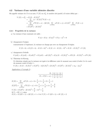 4.2 Variance d’une variable aléatoire discrète
On appelle variance de X et on note, V (X) ou σ2
X, le nombre réel positif, s’il existe déﬁni par :
V (X) = σ2
X = E (X − E (X))2
=
P
x∈X(Ω)
(x − E (X))2
P (X = x)
=
P
x∈X(Ω)
x2
P (X = x) − 2E (X)
P
x∈X(Ω)
xP (X = x) + E (X)
2 P
x∈X(Ω)
P (X = x)
= E
¡
X2
¢
− [E (X)]2
4.2.1 Propriétés de la variance
a/ La variance d’une constante est nulle :
V (a) = E (a − E (a))2
= E (a − a)2
= 0
b/ changement d’origine
contrairement à l’espérance, la variance ne change pas avec un changement d’origine.
V (X + b) = E ((X + b) − E (X + b))2
= E (X + b − E (X) − b)2
= E (X − E (X))2
= V (X)
c/ changement d’échelle
V (aX) = E ((aX) − E (aX))
2
= E ((aX) − aE (X))
2
= E [a (X − E (X))]
2
= a2
E (X − E (X))
2
= a2
V (X)
b/ Théorème de Koenig
Ce théorème stipule que la variance est égale à la diﬀérence entre le moment non centré d’ordre 2 et le carré
du moment centré d’ordre 1 :
V (X) = E (X − E (X))2
= E
¡
X2
¢
− 2 [E (X)]2
+ [E (X)]2
= E
¡
X2
¢
− [E (X)]2
= m2 − [m1]2
Application à l’exemple 2 :
X : 0 1 2
Pi = P(X = xi) :
1
4
1
2
1
4
E (X) =
P
x∈X(Ω)
xP (X = x) = 0 ×
1
4
+ 1 ×
1
2
+ 2 ×
1
4
= 1
E
¡
X2
¢
=
P
x∈X(Ω)
x2
P (X = x) = 0 ×
1
4
+ 1 ×
1
2
+ 4 ×
1
4
=
3
2
V (X) = E
¡
X2
¢
− [E (X)]
2
=
3
2
− (1)
2
=
1
2
Si Y = 2X + 1, alors
E (Y ) = E (2X + 1) = 2E (X) + 1 = 3 et V (Y ) = V (2X + 1) = 4V (X) = 2
7
 