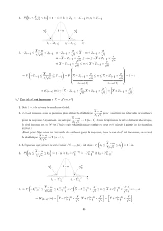 4. P
³
k1 ≤ X−m
σ/
√
n
≤ k2
´
= 1 − α ⇒ k1 = Zα
2
= −Z1− α
2
et k2 = Z1− α
2
z
1 α− 2
α
2
α
1 21k Z α= − − 2 21k Z α= −
5. −Z1− α
2
≤
X − m
σ/
√
n
≤ Z1− α
2
⇔ −Z1− α
2
×
σ
√
n
≤ X − m ≤ Z1− α
2
×
σ
√
n
⇔ −X − Z1− α
2
×
σ
√
n
≤ −m ≤ −X + Z1− α
2
×
σ
√
n
⇔ X − Z1− α
2
×
σ
√
n
≤ m ≤ X + Z1− α
2
×
σ
√
n
⇒ P
µ
−Z1− α
2
≤
X − m
σ/
√
n
≤ Z1− α
2
¶
= P
⎛
⎜
⎜
⎜
⎜
⎝
X − Z1− α
2
×
σ
√
n
| {z }
L1=g1(X)
≤ m ≤ X + Z1− α
2
×
σ
√
n
| {z }
L2=g2(X)
⎞
⎟
⎟
⎟
⎟
⎠
= 1 − α
⇒ IC(1−α) (m) =
∙
X − Z1− α
2
×
σ
√
n
, X + Z1− α
2
×
σ
√
n
¸
=
∙
X ± Z1− α
2
×
σ
√
n
¸
b/ Cas où σ2
est inconnue : X Ã N
¡
m, σ2
¢
1. Soit 1 − α le niveau de conﬁance choisi.
2. σ étant inconnu, nous ne pouvons plus utiliser la statistique
X − m
σ/
√
n
pour construire un intervalle de conﬁance
pour la moyenne. Cependant, on sait que
X − m
S/
√
n
Ã T (n − 1) . Dans l’expression de cette dernière statistique,
le seul inconnu est m (S est l’écart-type échantillonnale corrigé et peut être calculé à partir de l’échantillon
extrait).
Ainsi, pour déterminer un intervalle de conﬁance pour la moyenne, dans le cas où σ2
est inconnue, on retient
la statistique
X − m
S/
√
n
Ã T (n − 1) .
3. L’équation qui permet de déterminer IC(1−α) (m) est donc : P
µ
k1 ≤
X − m
S/
√
n
≤ k2
¶
= 1 − α.
4. P
µ
k1 ≤
X − m
S/
√
n
≤ k2
¶
= 1 − α ⇒ k1 = T
(n−1)
α
2
= −T
(n−1)
1− α
2
et k2 = T
(n−1)
1− α
2
t
1 α− 2
α
2
α
( )1
1
21
n
k T α
−
= −
−
( )1
2
21
n
k T α
−
=
−
5. ⇒ P
µ
−T
(n−1)
1− α
2
≤
X − m
S/
√
n
≤ T
(n−1)
1− α
2
¶
= P
µ
X − T
(n−1)
1− α
2
×
S
√
n
≤ m ≤ X + T
(n−1)
1− α
2
×
S
√
n
¶
= 1 − α
⇒ IC(1−α) (m) =
∙
X − T
(n−1)
1− α
2
×
S
√
n
, X + T
(n−1)
1− α
2
×
S
√
n
¸
=
∙
X ± T
(n−1)
1− α
2
×
S
√
n
¸
48
 
