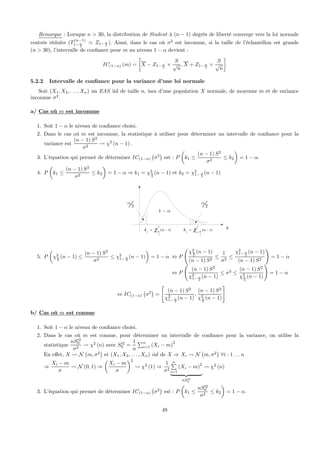 Remarque : Lorsque n > 30, la distribution de Student à (n − 1) degrés de liberté converge vers la loi normale
centrée réduite (T
(n−1)
1− α
2
' Z1− α
2
). Ainsi, dans le cas où σ2
est inconnue, si la taille de l’échantillon est grande
(n > 30), l’intervalle de conﬁance pour m au niveau 1 − α devient :
IC(1−α) (m) =
∙
X − Z1− α
2
×
S
√
n
, X + Z1− α
2
×
S
√
n
¸
5.2.2 Intervalle de conﬁance pour la variance d’une loi normale
Soit (X1, X2, . . . , Xn) un EAS iid de taille n, issu d’une population X normale, de moyenne m et de variance
inconnue σ2
.
a/ Cas où m est inconnue
1. Soit 1 − α le niveau de conﬁance choisi.
2. Dans le cas où m est inconnue, la statistique à utiliser pour déterminer un intervalle de conﬁance pour la
variance est
(n − 1) S2
σ2
Ã χ2
(n − 1) .
3. L’équation qui permet de déterminer IC(1−α)
¡
σ2
¢
est : P
µ
k1 ≤
(n − 1) S2
σ2
≤ k2
¶
= 1 − α.
4. P
µ
k1 ≤
(n − 1) S2
σ2
≤ k2
¶
= 1 − α ⇒ k1 = χ2
α
2
(n − 1) et k2 = χ2
1− α
2
(n − 1)
2
2
2
1( )nk αχ −=
x
1 α−
2
α
2
α
2
2
2 1
1( )nk αχ −
−=
5. P
µ
χ2
α
2
(n − 1) ≤
(n − 1) S2
σ2
≤ χ2
1− α
2
(n − 1)
¶
= 1 − α ⇔ P
Ã
χ2
α
2
(n − 1)
(n − 1) S2
≤
1
σ2
≤
χ2
1− α
2
(n − 1)
(n − 1) S2
!
= 1 − α
⇔ P
Ã
(n − 1) S2
χ2
1− α
2
(n − 1)
≤ σ2
≤
(n − 1) S2
χ2
α
2
(n − 1)
!
= 1 − α
⇔ IC(1−α)
¡
σ2
¢
=
"
(n − 1) S2
χ2
1− α
2
(n − 1)
,
(n − 1) S2
χ2
α
2
(n − 1)
#
b/ Cas où m est connue
1. Soit 1 − α le niveau de conﬁance choisi.
2. Dans le cas où m est connue, pour déterminer un intervalle de conﬁance pour la variance, on utilise la
statistique
nS02
0
σ2
Ã χ2
(n) avec S02
0 =
1
n
Pn
i=1 (Xi − m)
2
En eﬀet, X Ã N
¡
m, σ2
¢
et (X1, X2, . . . , Xn) iid de X ⇒ Xi Ã N
¡
m, σ2
¢
∀i : 1 . . . n
⇒
Xi − m
σ
Ã N (0, 1) ⇒
µ
Xi − m
σ
¶2
Ã χ2
(1) ⇒
1
σ2
nP
i=1
(Xi − m)
2
| {z }
nS02
0
Ã χ2
(n)
3. L’équation qui permet de déterminer IC(1−α)
¡
σ2
¢
est : P
µ
k1 ≤
nS02
0
σ2
≤ k2
¶
= 1 − α.
49
 