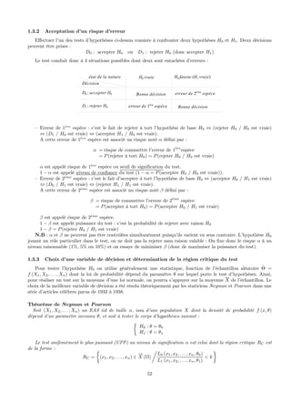 1.3.2 Acceptation d’un risque d’erreur
Eﬀectuer l’un des tests d’hypothèses ci-dessus consiste à confronter deux hypothèses H0 et H1. Deux décisions
peuvent être prises :
D0 : accepter H0 ou D1 : rejeter H0 (donc accepter H1)
Le test conduit donc à 4 situations possibles dont deux sont entachées d’erreurs :
état de la nature
Décision
D0 : accepter H0
D1 : rejeter H0
H0 vraie H0 fausse (H1 vraie)
Bonne décision
erreur de 1ère
espèce
erreur de 2ème
espèce
Bonne décision
— Erreur de 1`ere
espèce : c’est le fait de rejeter à tort l’hypothèse de base H0 ⇔ (rejeter H0 / H0 est vraie)
⇔ (D1 / H0 est vraie) ⇔ (accepter H1 / H0 est vraie).
A cette erreur de 1`ere
espèce est associé un risque noté α déﬁni par :
α = risque de commettre l’erreur de 1`ere
espèce
= P(rejeter à tort H0) = P(rejeter H0 / H0 est vraie)
α est appelé risque de 1`ere
espèce ou seuil de signiﬁcation du test.
1 − α est appelé niveau de conﬁance du test (1 − α = P(accepter H0 / H0 est vraie)).
— Erreur de 2`eme
espèce : c’est le fait d’accepter à tort l’hypothèse de base H0 ⇔ (accepter H0 / H1 est vraie)
⇔ (D0 / H1 est vraie) ⇔ (rejeter H1 / H1 est vraie).
A cette erreur de 2`eme
espèce est associé un risque noté β déﬁni par :
β = risque de commettre l’erreur de 2`eme
espèce
= P(accepter à tort H0) = P(accepter H0 / H1 est vraie)
β est appelé risque de 2`eme
espèce.
1 − β est appelé puissance du test : c’est la probabilité de rejeter avec raison H0
1 − β = P(rejeter H0 / H1 est vraie)
N.B : α et β ne peuvent pas être contrôlées simultanément puisqu’ils varient en sens contraire. L’hypothèse H0
jouant un rôle particulier dans le test, on ne doit pas la rejeter sans raison valable : On ﬁxe donc le risque α à un
niveau raisonnable (1%, 5% ou 10%) et on essaye de minimiser β (donc de maximiser la puissance du test).
1.3.3 Choix d’une variable de décision et détermination de la région critique du test
Pour tester l’hypothèse H0 on utilise généralement une statistique, fonction de l’échantillon aléatoire ˆΘ =
f (X1, X2, . . . , Xn) dont la loi de probabilité dépend du paramètre θ sur lequel porte le test d’hypothèses. Ainsi,
pour réaliser un test sur la moyenne d’une loi normale, on pourra s’appuyer sur la moyenne X de l’échantillon. Le
choix de la meilleure variable de décision a été résolu théoriquement par les staticiens Neyman et Pearson dans une
série d’articles célébres parus de 1933 à 1938.
Théorème de Neyman et Pearson
Soit (X1, X2, . . . , Xn) un EAS iid de taille n, issu d’une population X dont la densité de probabilité f (x, θ)
dépend d’un paramètre inconnu θ, et soit à tester le corps d’hypothèses suivant :
½
H0 : θ = θ0
H1 : θ = θ1
Le test unifomément le plus puissant (UPP) au niveau de signiﬁcation α est celui dont la région critique RC est
de la forme :
RC =
½
(x1, x2, . . . , xn) ∈
−→
X (Ω)
Á
L0 (x1, x2, . . . , xn, θ0)
L1 (x1, x2, . . . , xn, θ1)
< k
¾
52
 