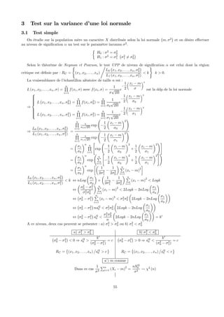 3 Test sur la variance d’une loi normale
3.1 Test simple
On étudie sur la population mère un caractère X distribuée selon la loi normale
¡
m, σ2
¢
et on désire eﬀectuer
au niveau de signiﬁcation α un test sur le paramètre inconnu σ2
.
½
H0 : σ2
= σ2
0
H1 : σ2
= σ2
1
¡
σ2
1 6= σ2
0
¢
Selon le théorème de Neyman et Pearson, le test UPP de niveau de signiﬁcation α est celui dont la région
critique est déﬁnie par : RC =
(
(x1, x2, . . . , xn)
,
L0
¡
x1, x2, . . . , xn, σ2
0
¢
L1 (x1, x2, . . . , xn, σ2
1)
< k
)
k > 0.
La vraisemblance de l’échantillon aléatoire de taille n est :
L (x1, x2, . . . , xn, σ) =
nQ
i=1
f(xi, σ) avec f(xi, σ) =
1
σ
√
2Π
e
−
1
2
xi − m
σ
2
est la ddp de la loi normale
⇒
⎧
⎪⎪⎪⎪⎪⎨
⎪⎪⎪⎪⎪⎩
L
¡
x1, x2, . . . , xn, σ2
0
¢
=
nQ
i=1
f(xi, σ2
0) =
nQ
i=1
1
σ0
√
2Π
e
−
1
2
xi − m
σ0
2
L
¡
x1, x2, . . . , xn, σ2
1
¢
=
nQ
i=1
f(xi, σ2
1) =
nQ
i=1
1
σ1
√
2Π
e
−
1
2
xi − m
σ1
2
⇒
L0
¡
x1, x2, . . . , xn, σ2
0
¢
L1 (x1, x2, . . . , xn, σ2
1)
=
nQ
i=1
1
σ0
√
2Π
exp
Ã
−
1
2
µ
xi − m
σ0
¶2
!
nQ
i=1
1
σ1
√
2Π
exp
Ã
−
1
2
µ
xi − m
σ1
¶2
!
=
µ
σ1
σ0
¶n nQ
i=1
"
exp
Ã
−
1
2
µ
xi − m
σ0
¶2
+
1
2
µ
xi − m
σ1
¶2
!#
=
µ
σ1
σ0
¶n
exp
Ã
nP
i=1
"
−
1
2
µ
xi − m
σ0
¶2
+
1
2
µ
xi − m
σ1
¶2
#!
=
µ
σ1
σ0
¶n
exp
∙µ
1
2σ2
1
−
1
2σ2
0
¶ nP
i=1
(xi − m)2
¸
L0
¡
x1, x2, . . . , xn, σ2
0
¢
L1 (x1, x2, . . . , xn, σ2
1)
< k ⇔ nLog
µ
σ1
σ0
¶
+
µ
1
2σ2
1
−
1
2σ2
0
¶ nP
i=1
(xi − m)
2
< Logk
⇔
µ
σ2
0 − σ2
1
σ2
1σ2
0
¶ nP
i=1
(xi − m)
2
< 2Logk − 2nLog
µ
σ1
σ0
¶
⇔
¡
σ2
0 − σ2
1
¢ nP
i=1
(xi − m)2
< σ2
1σ2
0
µ
2Logk − 2nLog
µ
σ1
σ0
¶¶
⇔
¡
σ2
0 − σ2
1
¢
ns02
0 < σ2
1σ2
0
µ
2Logk − 2nLog
µ
σ1
σ0
¶¶
⇔
¡
σ2
0 − σ2
1
¢
s02
0 <
σ2
1σ2
0
n
µ
2Logk − 2nLog
µ
σ1
σ0
¶¶
= k0
A ce niveau, deux cas peuvent se présenter : a) σ2
1 > σ2
0 ou b) σ2
1 < σ2
0
a) σ2
1 > σ2
0 b) σ2
1 < σ2
0
¡
σ2
0 − σ2
1
¢
< 0 ⇒ s02
0 >
k0
(σ2
0 − σ2
1)
= c
¡
σ2
0 − σ2
1
¢
> 0 ⇒ s02
0 <
k0
(σ2
0 − σ2
1)
= c
RC =
©
(x1, x2, . . . , xn)
±
s02
0 > c
ª
RC =
©
(x1, x2, . . . , xn)
±
s02
0 < c
ª
a’) m connue
Dans ce cas
1
σ2
Pn
i=1 (Xi − m)
2
=
nS02
0
σ2
Ã χ2
(n)
55
 
