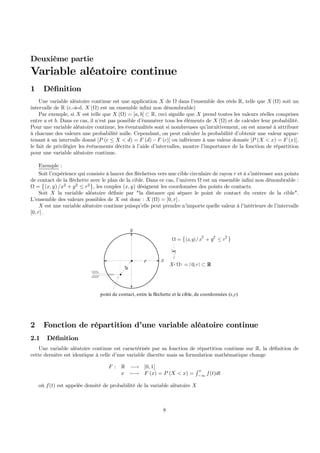 Deuxième partie
Variable aléatoire continue
1 Déﬁnition
Une variable aléatoire continue est une application X de Ω dans l’ensemble des réels R, telle que X (Ω) soit un
intervalle de R (c.-à-d. X (Ω) est un ensemble inﬁni non dénombrable)
Par exemple, si X est telle que X (Ω) = [a, b] ⊂ R, ceci signiﬁe que X prend toutes les valeurs réelles comprises
entre a et b. Dans ce cas, il n’est pas possible d’énumérer tous les éléments de X (Ω) et de calculer leur probabilité.
Pour une variable aléatoire continue, les éventualités sont si nombreuses qu’intuitivement, on est amené à attribuer
à chacune des valeurs une probabilité nulle. Cependant, on peut calculer la probabilité d’obtenir une valeur appar-
tenant à un intervalle donné [P (c ≤ X < d) = F (d)−F (c)] ou inférieure à une valeur donnée [P (X < x) = F (x)].
le fait de privilégier les événements décrits à l’aide d’intervalles, montre l’importance de la fonction de répartition
pour une variable aléatoire continue.
Exemple :
Soit l’expérience qui consiste à lancer des ﬂéchettes vers une cible circulaire de rayon r et à s’intéresser aux points
de contact de la ﬂéchette avec le plan de la cible. Dans ce cas, l’univers Ω est un ensemble inﬁni non dénombrable :
Ω =
©
(x, y) /x2
+ y2
≤ r2
ª
, les couples (x, y) désignent les coordonnées des points de contacts.
Soit X la variable aléatoire déﬁnie par "la distance qui sépare le point de contact du centre de la cible".
L’ensemble des valeurs possibles de X est donc : X (Ω) = [0, r] .
X est une variable aléatoire continue puisqu’elle peut prendre n’importe quelle valeur à l’intérieure de l’intervalle
[0, r] .
{ }2 2 2
( , )/x y x ryΩ = + ≤
( ) [ ]0,X rΩ = ⊂ R
. r
d
x
y
point de contact, entre la fléchette et la cible, de coordonnées (x,y)
X
2 Fonction de répartition d’une variable aléatoire continue
2.1 Déﬁnition
Une variable aléatoire continue est caractérisée par sa fonction de répartition continue sur R, la déﬁnition de
cette dernière est identique à celle d’une variable discrète mais sa formulation mathématique change
F : R −→ [0, 1]
x 7−→ F (x) = P (X < x) =
R x
−∞
f(t)dt
où f(t) est appelée densité de probabilité de la variable aléatoire X
8
 