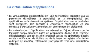 La virtualisation d’applications
• La virtualisation d’application est une technologie logicielle qui va
permettre d’améliorer la portabilité et la compatibilité des
applications en les isolant du système d’exploitation sur le quel elles
sont exécutées. Elle consiste à encapsuler l’application et son
contexte d’exécution système dans un environnement cloisonné.
• La virtualisation d’application va nécessiter l’ajout d’une couche
logicielle supplémentaire entre un programme donné et le système
d’exploitation ; son but est d’intercepter toutes les opérations d’accès
ou de modification de fichiers ou de la base de registre afin de les
rediriger de manière totalement transparente vers une localisation
virtuelle.
10
 