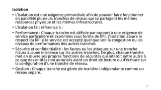 Isolation
• L’isolation est une exigence primordiale afin de pouvoir faire fonctionner
en parallèle plusieurs tranches de réseau qui se partagent les mêmes
ressources physique et les mêmes infrastructures.
• L’isolation fait référence à :
• Performance : Chaque tranche est définie par rapport à une exigence de
service particulière et exprimées sous forme de KPI. L’isolation assure le
respect du KPI si le service est accepté quel que soit la congestion ou les
niveaux de performances des autres tranches
• Sécurité et confidentialité : les fautes ou les attaques sur une tranche
n’aura aucune incidence sur les autres tranches. De plus, chaque tranche
met en œuvre ses propres fonctions de sécurités qui interdit entre autre à
ce que des entités non autorisés aient un droit de lecture ou d’écriture sur
la configuration d’une tranche de réseau.
• Gestion : Chaque tranche est gérée de manière indépendante comme un
réseau séparé.
103
 