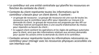 • Le contrôleur est une entité centralisée qui planifie les ressources en
fonction du contexte du client :
• Contexte du client représente toutes les informations qui le
contrôleur a besoin pour un client donné. Il contient :
• un groupe de ressource : Le groupe de ressource est une vue de toutes les
ressources que le contrôleur peut offrir pour répondre sur mesure à la
demande du client. Le groupe de ressources est proposée par des API sur
l’interface nord et correspond donc à une couche d’abstraction du réseau
pour répondre au besoin du client ;
• le support client contient les opérations et les règles de politique autorisées
pour le client, ainsi que des informations relatives aux services demandés
pour ajuster les actions entre la demande du client et le contrôleur.
• Contexte serveur représente toutes les informations nécessaires au
contrôleur pour interagir avec les ressources physiques accessibles via
son interface sud.
105
 