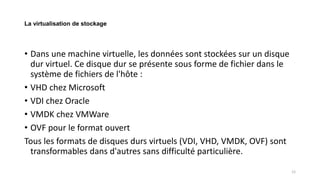 La virtualisation de stockage
• Dans une machine virtuelle, les données sont stockées sur un disque
dur virtuel. Ce disque dur se présente sous forme de fichier dans le
système de fichiers de l'hôte :
• VHD chez Microsoft
• VDI chez Oracle
• VMDK chez VMWare
• OVF pour le format ouvert
Tous les formats de disques durs virtuels (VDI, VHD, VMDK, OVF) sont
transformables dans d'autres sans difficulté particulière.
12
 