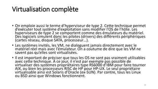 Virtualisation complète
• On emploie aussi le terme d’hyperviseur de type 2. Cette technique permet
d’exécuter tout système d’exploitation sans modifier l’OS de l’hôte. Les
hyperviseurs de type 2 se comportent comme des émulateurs du matériel.
Des logiciels simulent donc les pilotes (drivers) des différents périphériques
(cartes réseau, disque SATA, processeur…).
• Les systèmes invités, les VM, ne dialoguent jamais directement avec le
matériel réel mais avec l’émulateur. On a coutume de dire que les VM ne
savent pas qu’elles sont virtualisées.
• Il est important de préciser que tous les OS ne sont pas vraiment utilisables
avec cette technique. À ce jour, il n’est par exemple pas possible de
virtualiser des systèmes propriétaires type RS6000 d’IBM pour faire tourner
AIX, ou bien les processeurs RISC de HP pour HP-UX. Le seul propriétaire
virtualisable ainsi est Solaris d’Oracle (ex-SUN). Par contre, tous les Linux
ou BSD ainsi que Windows fonctionnent.
18
 