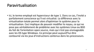 Paravirtualisation
• Ici, le terme employé est hyperviseur de type 1. Dans ce cas, l’invité a
parfaitement conscience qu’il est virtualisé. La différence avec la
virtualisation totale permet alors d’optimiser le système pour la
virtualisation. Ceci implique de pouvoir modifier le noyau, ce qui ne
pose pas véritablement de problème avec les systèmes Linux ou BSD
du fait de l’orientation open source, mais qui n’est pas envisageable
avec les OS type Windows. Ce principe peut aujourd’hui être
contourné via les jeux d’instructions contenus dans les processeurs.
20
 