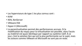 • Les hyperviseurs de type 1 les plus connus sont :
• KVM
• XEN, XenServer
• VMware ESX
• Hyper-V (Microsoft)
• La paravirtualisation permet des performances accrues. Si la
modification du noyau pour la virtualisation est possible, alors l’accès
au matériel est quasi identique par rapport au système natif. À ce
jour, c’est la solution Xen qui est la plus performante sur le sujet, mais
les acteurs comme VMware et Microsoft ne sont pas en reste.
21
 