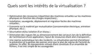Quels sont les intérêts de la virtualisation ?
• Optimisation des ressources (répartition des machines virtuelles sur les machines
physiques en fonction des charges respectives) ;
• Installation, sauvegarde, déploiement et migration faciles des machines
virtuelles ;
• Economie sur le matériel par mutualisation (consommation électrique, entretien
physique, etc.) ;
• Sécurisation et/ou isolation d’un réseau ;
• Diminution des risques liés au dimensionnement des serveurs lors de la définition
de l’architecture d’une application, l’ajout de ressources étant alors transparent ;
• Une reprise automatique lors des incidents. La virtualisation permet d’améliorer
la prévention et la gestion des pannes ainsi que le plan de reprise de l’activité du
système. En effet, les équipements virtuels étant constitués d’un ensemble de
fichiers, il est très simple de les sauvegarder.
22
 