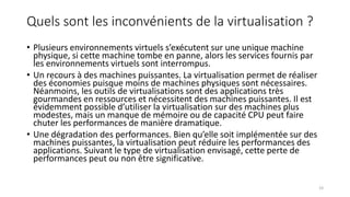 Quels sont les inconvénients de la virtualisation ?
• Plusieurs environnements virtuels s’exécutent sur une unique machine
physique, si cette machine tombe en panne, alors les services fournis par
les environnements virtuels sont interrompus.
• Un recours à des machines puissantes. La virtualisation permet de réaliser
des économies puisque moins de machines physiques sont nécessaires.
Néanmoins, les outils de virtualisations sont des applications très
gourmandes en ressources et nécessitent des machines puissantes. Il est
évidemment possible d’utiliser la virtualisation sur des machines plus
modestes, mais un manque de mémoire ou de capacité CPU peut faire
chuter les performances de manière dramatique.
• Une dégradation des performances. Bien qu’elle soit implémentée sur des
machines puissantes, la virtualisation peut réduire les performances des
applications. Suivant le type de virtualisation envisagé, cette perte de
performances peut ou non être significative.
23
 