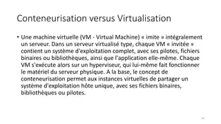 Conteneurisation versus Virtualisation
• Une machine virtuelle (VM - Virtual Machine) « imite » intégralement
un serveur. Dans un serveur virtualisé type, chaque VM « invitée »
contient un système d'exploitation complet, avec ses pilotes, fichiers
binaires ou bibliothèques, ainsi que l'application elle-même. Chaque
VM s'exécute alors sur un hyperviseur, qui lui-même fait fonctionner
le matériel du serveur physique. A la base, le concept de
conteneurisation permet aux instances virtuelles de partager un
système d'exploitation hôte unique, avec ses fichiers binaires,
bibliothèques ou pilotes.
24
 