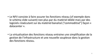 • Le NFV consiste à faire assurer les fonctions réseau (cf exemple dans
le schéma slide suivant) non plus par du matériel dédié mais par des
logiciels s’exécutant sur du matériel banalisé (“commoditisé”) façon «
datacenter ».
• La virtualisation des fonctions réseau entraine une simplification de la
gestion de l’infrastructure et une nouvelle souplesse dans la gestion
des fonctions réseau.
30
 