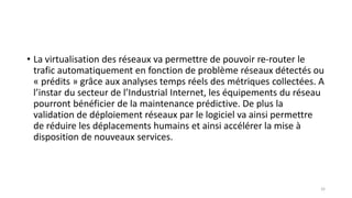 • La virtualisation des réseaux va permettre de pouvoir re-router le
trafic automatiquement en fonction de problème réseaux détectés ou
« prédits » grâce aux analyses temps réels des métriques collectées. A
l’instar du secteur de l’Industrial Internet, les équipements du réseau
pourront bénéficier de la maintenance prédictive. De plus la
validation de déploiement réseaux par le logiciel va ainsi permettre
de réduire les déplacements humains et ainsi accélérer la mise à
disposition de nouveaux services.
32
 