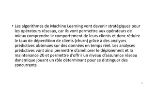 • Les algorithmes de Machine Learning vont devenir stratégiques pour
les opérateurs réseaux, car ils vont permettre aux opérateurs de
mieux comprendre le comportement de leurs clients et donc réduire
le taux de déperdition de clients (churn) grâce à des analyses
prédictives obtenues sur des données en temps réel. Les analyses
prédictives vont ainsi permettre d’améliorer le déploiement et la
maintenance 20 et permettre d’offrir un niveau d’assurance réseau
dynamique jouant un rôle déterminant pour se distinguer des
concurrents.
33
 