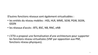 D’autres fonctions réseaux sont également virtualisables :
• les entités du réseau mobiles : HSS, HLR, MME, SGW, PGW, SGSN,
GGSN
• les réseaux d’accès : BTS, BSC, NB, RNC, eNB
• L’ETSI a proposé une formalisation d’une architecture pour supporter
les fonctions réseau virtualisées (VNF par opposition aux PNF,
fonctions réseau physiques).
34
 