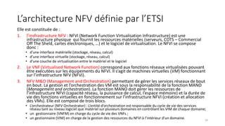 L’architecture NFV définie par l’ETSI
Elle est constituée de :
1. l’insfrastructure NFV : NFVI (Network Function Virtualisation Infrastructure) est une
infrastructure physique qui fournit les ressources matérielles (serveurs, COTS – Commercial
Off The Sheld, cartes électroniques, …) et le logiciel de virtualisation. Le NFVI se compose
donc :
• d’une interface matérielle (stockage, réseau, calcul)
• d’une interface virtuelle (stockage, réseau, calcul)
• d’une couche de virtualisation entre le matériel et le logiciel
2. Le VNF (Virtualised Network Function) correspond aux fonctions réseaux virtualisées pouvant
être exécutées sur les équipements du NFVI. Il s’agit de machines virtuelles (VM) fonctionnant
sur l’infrastructure NFV (NFVI).
3. NFV M&O (Management and Orchestration) permettant de gérer les services réseaux de bout
en bout. La gestion et l’orchestration des VM est sous la responsabilité de la fonction MANO
(Management and orchestration). La fonction MANO doit gérer les ressources de
l’infrastructure NFVI (capacité réseau, la puissance de calcul, l’espace mémoire) et la durée de
vie des fonctions virtuelles en fonctionnement sur l’infrastructure NFVI (création et allocation
des VMs). Elle est composé de trois blocs.
• L’orchestrateur (NFV Orchestrator) : L’entité d’orchestration est responsable du cycle de vie des services
réseau tant au niveau logiciel que matériel sur plusieurs domaines en contrôlant les VIM de chaque domaine;
• un gestionnaire (VNFM) en charge du cycle de vie des VNFs ;
• un gestionnaire (VIM) en charge de la gestion des ressources du NFVI à l’intérieur d’un domaine. 39
 