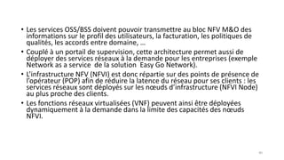 • Les services OSS/BSS doivent pouvoir transmettre au bloc NFV M&O des
informations sur le profil des utilisateurs, la facturation, les politiques de
qualités, les accords entre domaine, …
• Couplé à un portail de supervision, cette architecture permet aussi de
déployer des services réseaux à la demande pour les entreprises (exemple
Network as a service de la solution Easy Go Network).
• L’infrastructure NFV (NFVI) est donc répartie sur des points de présence de
l’opérateur (POP) afin de réduire la latence du réseau pour ses clients : les
services réseaux sont déployés sur les nœuds d’infrastructure (NFVI Node)
au plus proche des clients.
• Les fonctions réseaux virtualisées (VNF) peuvent ainsi être déployées
dynamiquement à la demande dans la limite des capacités des nœuds
NFVI.
40
 