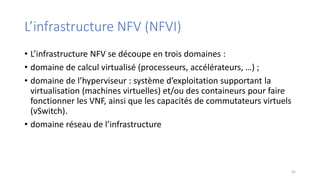 L’infrastructure NFV (NFVI)
• L’infrastructure NFV se découpe en trois domaines :
• domaine de calcul virtualisé (processeurs, accélérateurs, …) ;
• domaine de l’hyperviseur : système d’exploitation supportant la
virtualisation (machines virtuelles) et/ou des containeurs pour faire
fonctionner les VNF, ainsi que les capacités de commutateurs virtuels
(vSwitch).
• domaine réseau de l’infrastructure
41
 