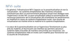 NFVI- suite
• En général, l’infrastructure NFV s’appuie sur la paravirtualisation et non la
virtualisation : les systèmes d’exploitation des machines virtualisés
n’évoluent pas dans un environnement physique virtuel mais dialogue avec
l’hyperviseur via des API. La para-virtualisation réduit la consommation de
ressources processeur de la virtualisation afin d’améliorer les performances
en modifiant le noyau du système d’exploitation invité. Une couche de
virtualisation est insérée entre le matériel et le système d’exploitation.
• Le coeur de la paravirtualisation est un hyperviseur fonctionnant au plus
près du matériel, et fournissant une interface qui permet à plusieurs
systèmes hôtes d’accéder de manière concurrente aux ressources. Les
systèmes d’exploitation hôte et invités sont modifiés pour fonctionner sur
la couche de virtualisation
42
 