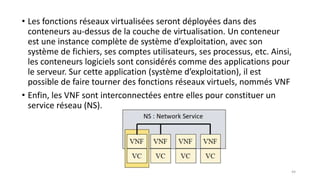 • Les fonctions réseaux virtualisées seront déployées dans des
conteneurs au-dessus de la couche de virtualisation. Un conteneur
est une instance complète de système d’exploitation, avec son
système de fichiers, ses comptes utilisateurs, ses processus, etc. Ainsi,
les conteneurs logiciels sont considérés comme des applications pour
le serveur. Sur cette application (système d’exploitation), il est
possible de faire tourner des fonctions réseaux virtuels, nommés VNF
• Enfin, les VNF sont interconnectées entre elles pour constituer un
service réseau (NS).
44
 
