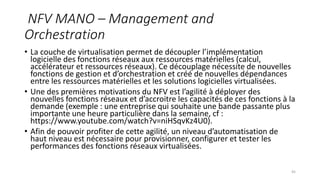 NFV MANO – Management and
Orchestration
• La couche de virtualisation permet de découpler l’implémentation
logicielle des fonctions réseaux aux ressources matérielles (calcul,
accélérateur et ressources réseaux). Ce découplage nécessite de nouvelles
fonctions de gestion et d’orchestration et créé de nouvelles dépendances
entre les ressources matérielles et les solutions logicielles virtualisées.
• Une des premières motivations du NFV est l’agilité à déployer des
nouvelles fonctions réseaux et d’accroitre les capacités de ces fonctions à la
demande (exemple : une entreprise qui souhaite une bande passante plus
importante une heure particulière dans la semaine, cf :
https://www.youtube.com/watch?v=niHSqvKz4U0).
• Afin de pouvoir profiter de cette agilité, un niveau d’automatisation de
haut niveau est nécessaire pour provisionner, configurer et tester les
performances des fonctions réseaux virtualisées.
45
 