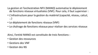 La gestion et l’orchestration NFV (MANO) automatise le déploiement
de fonctions réseaux virtualisées (VNF). Pour cela, il faut superviser :
• L’infrastructure pour la gestion du matériel (capacité, réseau, calcul,
…)
• Le déploiement de fonctions réseaux (VNF)
• Le chaînage de fonctions réseaux pour réaliser des services réseaux
Ainsi, l’entité MANO est constituée de trois fonctions :
• Gestion des ressources
• Gestions des VNF
• Gestion des NS
46
 