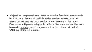• L’objectif est de pouvoir mettre en œuvre des fonctions pour fournir
des fonctions réseaux virtualisés et des services réseaux avec les
ressources nécessaires pour s’exécuter correctement : les types
d’instances à déployer, adapter la taille de l’instance en fonction de la
demande (scaling) , mettre à jour une fonction réseau virtualisée
(VNF), ou éteindre l’instance.
48
 