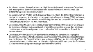 • Au niveau réseau, les opérations de déploiement de service réseaux s’appuient
des descripteurs décrivant les ressources et les opérations nécessaires. Les
différents types de descripteurs sont :
• Descripteurs VNF (VNFD) sont des gabarits permettant de définir les instances à
mettre en œuvre et les besoins en ressource de chaque instance (CPU, mémoire,
interface et réseau). Le descripteur défini également les types d’interfaces avec
l’infrastructure NFVI et les KPI attendues.
• Descripteur NS (NSD) : Le descripteur NSD contient les attributs pour un groupe
de fonctions réseaux qui constituent ensemble un service réseau. Ces attribues
contiennent aussi les exigences pour chaîner les VNF ensemble et fournir le
service réseau.
• Descripteur VNFFG (VNFFGD) contient des metadata concernant le graphe
d’acheminement des fonctions réseaux virtualisées VNF, ainsi que les références
aux conteneurs de l’infrastructure, aux instances VNFs et au lien entre les VNFs.
Les métadonnées contiennent de plus des règles de politiques pour les fonctions
d’acheminement (règle de routage et de commutation).
49
 