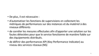 • De plus, il est nécessaire :
• d’automatiser les fonctions de supervisions en collectant les
métriques de performances sur des instances et du matériel à des
niveaux différents
• de corréler les mesures effectuées afin d’apporter une solution sur les
fautes détectées pour que le service fonctionne de manière fiable sur
des équipements distribués.
• de définir des performances KPI (Key Performance Indicator) au
niveau des services réseaux (NS)
50
 
