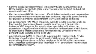 • Comme évoqué précédemment, le bloc NFV M&O (Management and
Orchestration) permet de gérer les services réseaux de bout en bout est
composé de trois blocs
• L’orchestrateur (NFV Orchestrator) : L’entité d’orchestration est responsable
du cycle de vie des services réseau tant au niveau logicielle que matérielle
sur plusieurs domaines en contrôlant les VIM de chaque domaine;
• un gestionnaire (VNFM) en charge du cycle de vie des instances VNFs en
fonction des données contenues dans le descripteur. Il démarre les
instances VNF, les gères, les adapte et récupère des indicateurs de
supervision. Le gestionnaire VNFM utilise donc le descripteur VNFD durant
la procédure d’instanciation de la fonction réseau virtualisée VNF et
pendant toute la durée de vie de la VNF ;
• un gestionnaire (VIM) en charge de la gestion des ressources du NFVI à
l’intérieur d’un domaine. Le gestionnaire VIM est une abstraction
matérielle qui fourni une interface nord pour le VNFM et l’orchestrateur
NFV. L’interface sud supporte les interfaces Nf-Vi pour piloter les instances
sur l’infrastructure NFVI.
51
 