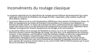 Inconvénients du routage classique
La souplesse apportée par les algorithmes de routage permet d’allouer dynamiquement les routes
optimales en fonction de l’évolution de charge du trafic. Cependant, cette solution souffre de
deux défauts majeurs:
• Le premier défaut est lié au coût d’exploitation (OPEX) pour faire évoluer l’architecture réseau. En
effet, les équipements du réseau de transport (commutateurs et routeurs) sont déployés en
fonction du trafic estimé. Le réseau de transport est donc surdimensionné par rapport au besoin
moyen des clients mais au vu des prévisions de charge pour les années à venir, l’opérateur devra
déployer et programmer d’autres équipements de routage et de commutation.
• Le deuxième défaut est le manque de flexibilité du réseau vis-à-vis de l’installation de nouvelles
fonctions réseaux comme l’équilibrage de charge, des pare-feux, ou le déploiement de nouveaux
serveurs. Si par exemple, une entreprise multi-site souhaite installer un pare-feu uniquement et
un détecteur de malware uniquement pour filtrer les connexion Internet, alors de telles
modifications nécessitent soit la reconfiguration du réseau (séparation des flux entre l’accès
Internet et l’accès VPN inter-site) soit la contrainte de respecter la topologie actuelle du réseau
pour rajouter de nouveaux services (dans ce cas, tout le trafic VPN et Internet passera par le pare-
feu et le contrôleur de malware).
55
 