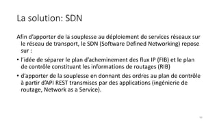 La solution: SDN
Afin d’apporter de la souplesse au déploiement de services réseaux sur
le réseau de transport, le SDN (Software Defined Networking) repose
sur :
• l’idée de séparer le plan d’acheminement des flux IP (FIB) et le plan
de contrôle constituant les informations de routages (RIB)
• d’apporter de la souplesse en donnant des ordres au plan de contrôle
à partir d’API REST transmises par des applications (ingénierie de
routage, Network as a Service).
56
 