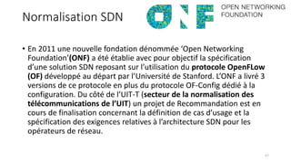 Normalisation SDN
• En 2011 une nouvelle fondation dénommée ‘Open Networking
Foundation’(ONF) a été établie avec pour objectif la spécification
d’une solution SDN reposant sur l’utilisation du protocole OpenFLow
(OF) développé au départ par l’Université de Stanford. L’ONF a livré 3
versions de ce protocole en plus du protocole OF-Config dédié à la
configuration. Du côté de l’UIT-T (secteur de la normalisation des
télécommunications de l’UIT) un projet de Recommandation est en
cours de finalisation concernant la définition de cas d’usage et la
spécification des exigences relatives à l’architecture SDN pour les
opérateurs de réseau.
57
 