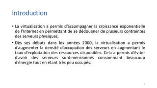 Introduction
• La virtualisation a permis d’accompagner la croissance exponentielle
de l’Internet en permettant de se dédouaner de plusieurs contraintes
des serveurs physiques.
• Dès ses débuts dans les années 2000, la virtualisation a permis
d’augmenter la densité d’occupation des serveurs en augmentant le
taux d’exploitation des ressources disponibles. Cela a permis d’éviter
d’avoir des serveurs surdimensionnés consommant beaucoup
d’énergie tout en étant très peu occupés.
6
 